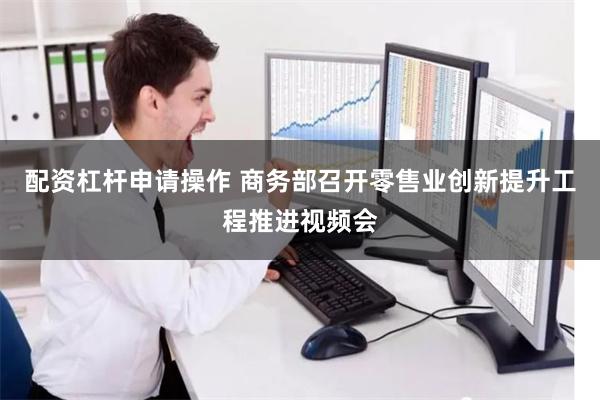 配资杠杆申请操作 商务部召开零售业创新提升工程推进视频会